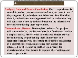 Analyze , Data and Draw a Conclusion: Once , experiment is
complete, collect , measurements and analyze them to see if
they support , hypothesis or not.Scientists often find that
their hypothesis was not supported, and in such cases they
will construct a new hypothesis based on the information
they learned during their experiment.
Communicate , Results: To complete , science fair project
will communicate , results to others in a final report and/or
a display board. Professional scientists do almost exactly
the same thing by publishing their final report in a
scientific journal or by presenting their results on a poster
at a scientific meeting. In a science fair, judges are
interested in The scientific method is a process for
experimentation that is used to explore observations and
answer questions.

 