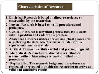 1.Empirical. Research is based on direct experience or
observation by the researcher.
2. Logical. Research is based on valid procedures and
principles.
3. Cyclical. Research is a cyclical process because it starts
with a problem and ends with a problem.
4. Analytical. Research utilizes proven analytical procedures
in gathering the data, whether historical, descriptive,
experimental and case study.
5. Critical. Research exhibits careful and precise judgment.
6. Methodical. Research is conducted in a methodical
manner without bias using systematic method and
procedures.
7. Replicability. The research design and procedures are
replicated or repeated to enable the researcher to arrive at
valid and conclusive results.

 