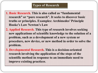 1. Basic Research. This is also called as “fundamental
research” or “pure research”. It seeks to discover basic
truths or principles. Examples: Archimedes’ Principle
Hooke’s Law Newton’s Law
2. Applied Research. This type of research involves seeking
new applications of scientific knowledge to the solution of a
problem, such as a development of a new system or
procedure, new device, or new method in order to solve the
problem.
3. Developmental Research. This is a decision-oriented
research involving the application of the steps of the
scientific method in response to an immediate need to
improve existing practices.

 