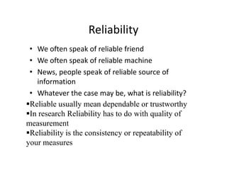 Reliability
• We often speak of reliable friend
• We often speak of reliable machine
• News, people speak of reliable source of
information
• Whatever the case may be, what is reliability?
Reliable usually mean dependable or trustworthy
In research Reliability has to do with quality of
measurement
Reliability is the consistency or repeatability of
your measures
 