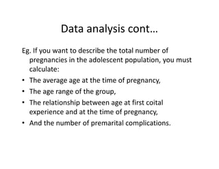 Data analysis cont…
Eg. If you want to describe the total number of
pregnancies in the adolescent population, you must
calculate:
• The average age at the time of pregnancy,The average age at the time of pregnancy,
• The age range of the group,
• The relationship between age at first coital
experience and at the time of pregnancy,
• And the number of premarital complications.
 