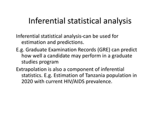 Inferential statistical analysis
Inferential statistical analysis-can be used for
estimation and predictions.
E.g. Graduate Examination Records (GRE) can predict
how well a candidate may perform in a graduate
studies programstudies program
Extrapolation is also a component of inferential
statistics. E.g. Estimation of Tanzania population in
2020 with current HIV/AIDS prevalence.
 