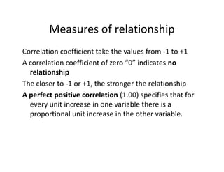 Measures of relationship
Correlation coefficient take the values from -1 to +1
A correlation coefficient of zero “0” indicates no
relationship
The closer to -1 or +1, the stronger the relationshipThe closer to -1 or +1, the stronger the relationship
A perfect positive correlation (1.00) specifies that for
every unit increase in one variable there is a
proportional unit increase in the other variable.
 