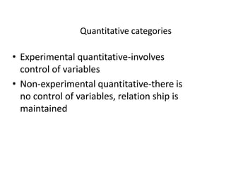 Quantitative categories
• Experimental quantitative-involves
control of variables
• Non-experimental quantitative-there is• Non-experimental quantitative-there is
no control of variables, relation ship is
maintained
 