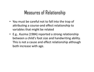 Measures of Relationship
• You must be careful not to fall into the trap of
attributing a course-and effect relationship to
variables that might be related
• E.g.. Kuzma (1984) reported a strong relationshipE.g.. Kuzma (1984) reported a strong relationship
between a child's foot size and handwriting ability.
This is not a cause and effect relationship although
both increase with age.
 