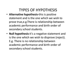 TYPES OF HYPOTHESIS
• Alternative hypothesis-this is positive
statement and is the one which we wish to
prove true,e.g.There is relationship between
academic performance and birth order of
secondary school students.secondary school students.
• Null hypothesis-it's a negative statement and
is the one which we wish to disprove (reject).
E.g. There is no relationship between
academic performance and birth order of
secondary school students.
 