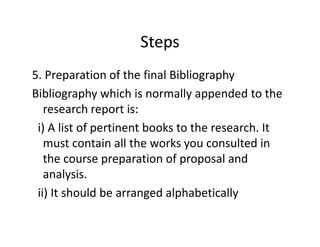 Steps
5. Preparation of the final Bibliography
Bibliography which is normally appended to the
research report is:
i) A list of pertinent books to the research. Iti) A list of pertinent books to the research. It
must contain all the works you consulted in
the course preparation of proposal and
analysis.
ii) It should be arranged alphabetically
 