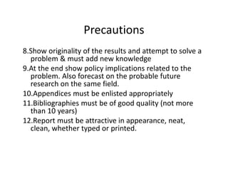 Precautions
8.Show originality of the results and attempt to solve a
problem & must add new knowledge
9.At the end show policy implications related to the
problem. Also forecast on the probable future
research on the same field.research on the same field.
10.Appendices must be enlisted appropriately
11.Bibliographies must be of good quality (not more
than 10 years)
12.Report must be attractive in appearance, neat,
clean, whether typed or printed.
 