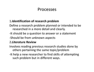 Processes
1.Identification of research problem
Define a research problem planned or intended to be
researched in a more detail and clearly.
-It should be a question to answer or a statement
-Should be from unknown aspects-Should be from unknown aspects
2.Literature Review
Involves reading previous research studies done by
others pertaining the same topic/problem
-It help a new researcher to find skills of attempting
such problem but in different ways.
 