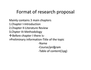 Format of research proposal
Mainly contains 3 main chapters
1.Chapter I-Introduction
2.Chapter II-Literature Review
3.Chpter III-Methodology
Before chapter I there is-Before chapter I there is-
>Preliminary information-Title of the topic
-Name
-Course/program
-Table of content(1pg)
 