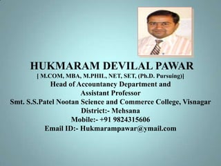 HUKMARAM DEVILAL PAWAR
[ M.COM, MBA, M.PHIL, NET, SET, (Ph.D. Pursuing)]

Head of Accountancy Department and
Assistant Professor
Smt. S.S.Patel Nootan Science and Commerce College, Visnagar
District:- Mehsana
Mobile:- +91 9824315606
Email ID:- Hukmarampawar@ymail.com

 