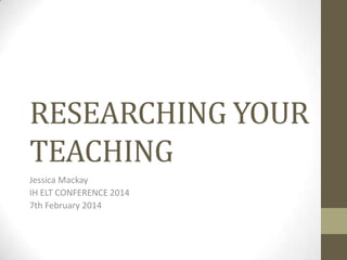 RESEARCHING YOUR
TEACHING
Jessica Mackay
IH ELT CONFERENCE 2014
7th February 2014

 