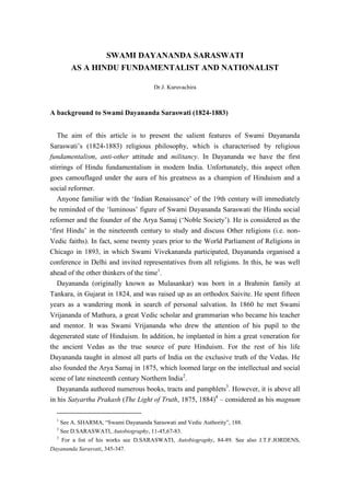 SWAMI DAYANANDA SARASWATI
AS A HINDU FUNDAMENTALIST AND NATIONALIST
Dr.J. Kuruvachira
A background to Swami Dayananda Saraswati (1824-1883)
The aim of this article is to present the salient features of Swami Dayananda
Saraswati‟s (1824-1883) religious philosophy, which is characterised by religious
fundamentalism, anti-other attitude and militancy. In Dayananda we have the first
stirrings of Hindu fundamentalism in modern India. Unfortunately, this aspect often
goes camouflaged under the aura of his greatness as a champion of Hinduism and a
social reformer.
Anyone familiar with the „Indian Renaissance‟ of the 19th century will immediately
be reminded of the „luminous‟ figure of Swami Dayananda Saraswati the Hindu social
reformer and the founder of the Arya Samaj („Noble Society‟). He is considered as the
„first Hindu‟ in the nineteenth century to study and discuss Other religions (i.e. non-
Vedic faiths). In fact, some twenty years prior to the World Parliament of Religions in
Chicago in 1893, in which Swami Vivekananda participated, Dayananda organised a
conference in Delhi and invited representatives from all religions. In this, he was well
ahead of the other thinkers of the time1
.
Dayananda (originally known as Mulasankar) was born in a Brahmin family at
Tankara, in Gujarat in 1824, and was raised up as an orthodox Saivite. He spent fifteen
years as a wandering monk in search of personal salvation. In 1860 he met Swami
Vrijananda of Mathura, a great Vedic scholar and grammarian who became his teacher
and mentor. It was Swami Vrijananda who drew the attention of his pupil to the
degenerated state of Hinduism. In addition, he implanted in him a great veneration for
the ancient Vedas as the true source of pure Hinduism. For the rest of his life
Dayananda taught in almost all parts of India on the exclusive truth of the Vedas. He
also founded the Arya Samaj in 1875, which loomed large on the intellectual and social
scene of late nineteenth century Northern India2
.
Dayananda authored numerous books, tracts and pamphlets3
. However, it is above all
in his Satyartha Prakash (The Light of Truth, 1875, 1884)4
– considered as his magnum
1
See A. SHARMA, “Swami Dayananda Saraswati and Vedic Authority”, 188.
2
See D.SARASWATI, Autobiography, 11-45,67-83.
3
For a list of his works see D.SARASWATI, Autobiography, 84-89. See also J.T.F.JORDENS,
Dayananda Sarasvati, 345-347.
 