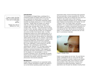 Introduction
The emergence of Google Glass, a prototype for a
transparent Heads-Up Display (HUD) worn over one
eye, is significant on several levels. It is the first
conceptualization of a mainstream augmented reality
wearable eye display playing out in a viral marketing
campaign. Google Glass will enable us to capture
video, let us interact with personal contacts, and
navigate maps, amongst other things. The YouTube
concept video “One Day…” that announced its coming
on April 4, 2012, has been viewed more than 18 million
times [1]. Gracing the face of Diane von Furstenberg,
who wore it at New York’s fashion week, it is often
strategically trotted out for photo opportunities [2]. It
has been provocative enough to scare both Apple and
Microsoft, who had been issuing patents for augmented
reality products of their own [3]. However, most salient
of all is the way Google Glass is framed in media as the
brainchild of Sergey Brin, the American computer
scientist of Russian descent who co-founded Google.
Brin is also celebrated in online articles as a real life
“Batman,” who is developing a secret facility
resembling the “Batcave” [4]. This paper argues that
Glass’s birth is not only a marketing phenomenon
heralding a technical prototype, it also suggests and
speculates that Glass’s popularization is an instigator
for the adoption of a new paradigm in Human-
Computer Interaction (HCI), the wearable eye display.
Glass’s process of adoption operates in the context of
mainstream and popular culture discourses, a
phenomenon that warrants attention.
Background
Google Glass is a prototype for an augmented reality,
heads-up display developed by Google X lab slated to
run on the Android operating system (see Figure 1).
Augmented reality involves technology that augments
the real world with a virtual component [5]. The first
appearance of Glass was on Sergey Brin who wore it to
an April 5, 2012 public event in San Francisco.
Provocative headlines emerged such as “Google ‘Project
Glass’ Replaces the Smartphone with Glasses” [6] and
“Google X Labs: First Project Glass, next space
elevators?” [7]. A groundswell of anticipation surrounds
Glass because it implies a revolutionary transition to a
new platform, even though release for developers is
only planned for 2013. At the time of our writing this
paper, it is not available for consumers who can only
see it in promotional materials.
	
  
	
  
Figure 1 Google Glass	
  
	
  
Heads-up eye displays are not new. The Land Warrior
system, developed by the U.S. army over the past
decade, for example, includes a heads-up eye display
with an augmented reality visual overlay for soldier
communication. Many well-known inventors have
contributed eye display technology, research or
applications over the past two decades including Steve
“I wear a mask. And that
mask, it's not to hide who
I am, but to create what
I am.”
Batman
“Broken City, Part 5”
Batman vol 1 624
 
