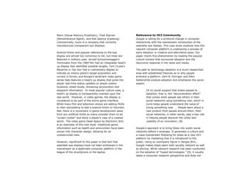 Mann (Visual Memory Prosthetic), Thad Starner
(Remembrance Agent), and Rob Spence (Eyeborg).
Commercially, Vuzix is a company that currently
manufactures transparent eye displays.
Science fiction and popular references to the eye
display are almost too numerous to list, but most are
featured in military uses: Arnold Schwarzenegger’s
Terminator from the 1984 film had an integrated head’s
up display that identified possible targets, Tom Cruise’s
Maverick in Top Gun had a rudimentary display to
indicate an enemy plane’s target acquisition and
current G-forces, and Bungie’s landmark video game
series Halo features a head’s up display that gives the
player real-time status updates on player enemy
locations, shield levels, remaining ammunition and
waypoint information. In most popular culture uses, a
head’s up display is transparently overlaid upon the
real world. However, in video games, the display is
considered to be part of the entire game interface.
While many film and television shows are adding HUDs
to their storytelling to add a science fiction or futuristic
feel, there is a movement in game development away
from any artificial HUDs as many consider them to be
“screen clutter” and block a player’s view of a created
world. The video game Dead Space by Electronic Arts
is an exemplar of this new style: traditional game
information such as health and ammunition have been
woven into character design, allowing for an
unobstructed view.
However, significant to this paper is that fact that
wearable eye displays have not been embraced in the
mainstream as a legitimate computer platform in the
league of the smartphone or the laptop.
Relevance to HCI Community
Google is calling for a profound change in computer
interactivity with the mainstream introduction of the
wearable eye display. This case study explores how this
nascent computer platform is undergoing a process of
early adoption in creative and alternative ways. Our
paper charts this phenomenon by reading the popular
culture context that surrounds adoption and the
discursive response in the news and media.
The path to technology adoption is a much-researched
area with established theories as to why people
embrace a platform. John B. Horrigan and Ellen
Satterwhite analyze adoption and emphasize the social
aspect:
[It is] social support that draws people to
adoption, that is, the “demonstration effect”
that comes when people see others in their
social networks using something new, which in
turns helps people understand the value of
trying something new. . . People learn about a
new product from people around them; their
social networks, in other words, play a key role
in helping people discover the utility and
usability of an innovation. [8]
Google’s approach is to bring Glass into public social
networks before it emerges. It generates a culture and
a mass mainstream following for Glass as a new HCI
platform by mediating how it is introduced to the
public. Using an exemplary figure in Sergey Brin,
Google makes Glass seem both socially relevant as well
as alluring. While relevant research has been conducted
on the adoption of “hyped technologies,” [9], it usually
takes a consumer research perspective and does not
 