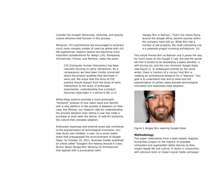 consider the broader discourses, personas, and popular
culture allusions that function in this process.
Moreover, HCI practitioners are encouraged to embrace
much more complex models of users as selves with rich
life experiences. Hedonic factors are becoming more
important considerations for design [10]. Karapanos,
Zimmerman, Forlizzi, and Martens, make this point:
CHI [Computer Human Interaction] has been
naturally focusing on early interactions. As a
consequence we have been mostly concerned
about the product qualities that dominate in
early use. We argue that the focus of CHI
practice should expand from the study of early
interactions to the study of prolonged
experiences, understanding how a product
becomes meaningful in a person’s life. [11]
While these authors promote a more prolonged,
“temporal” analysis of how users value and identify
with a new platform in the process of adoption (in their
case, the iPhone), our research calls for understanding
the process adoption even before a user has made a
purchase or even seen the device. It calls for analyzing
the culture that precedes adoption.
Enthusiast responses and external press also contribute
to the popularization of technological innovation. Our
case study was initiated, in part, by a social media
event that presupposed the announcement of Google
Glass. On October 25, 2011, Business Insider published
an article called “Googlers Are Passing Around A Crazy
Rumor About Sergey Brin Working On Architecture”
that opened with a provocative claim:
‘Sergey Brin is Batman.’ That's the meme flying
around the Google office, several sources within
the company have told us. While Brin has a
number of pet projects, the most interesting one
is a potential project involving architecture. [4]
This article frames Brin as Batman and it paves the way
for much press on the Google X Lab, the real-life secret
lab that is touted to be developing a space elevator, a
self-driving car, and the now imminent Google Glass
(see figure 2). In subsequent articles by the same
writer, there is mention of a rumour that Brin is
creating an architectural blueprint for a “batcave.” Our
goal is to understand how and to what end the
popularization of certain ideas precede technological
innovation and essentially ease adoption.
Figure 2 Sergey Brin wearing Google Glass
Methodology
This paper materializes from a team-based, ongoing
humanities project on the rhetoric of wearable
computers and augmented reality devices as they
impact digital life and culture. It works in conjunction
with previous work on Glass’s social media campaign
 