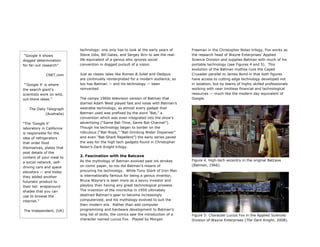 technology: one only has to look at the early years of
Steve Jobs, Bill Gates, and Sergey Brin to see the real-
life equivalent of a genius who ignores social
convention in dogged pursuit of a vision.
Just as classic tales like Romeo & Juliet and Oedipus
are continually reinterpreted for a modern audience, so
too has Batman — and his technology — been
reinvented.
The campy 1960s television version of Batman that
starred Adam West played fast and loose with Batman’s
wearable technology, as almost every gadget that
Batman used was prefixed by the word “Bat,” a
convention which was even integrated into the show’s
advertising (“Same Bat-Time, Same Bat-Channel”).
Though his technology began to border on the
ridiculous (“Bat-Rope,” “Bat-Drinking Water Dispenser”
and even “Bat-Shark Repellent”) the early series paved
the way for the high tech gadgets found in Christopher
Nolan’s Dark Knight trilogy.
2. Fascination with the Batcave 	
  
As the mythology of Batman evolved past ink strokes
on comic paper, so too did Batman’s means of
procuring his technology. While Tony Stark of Iron Man
is internationally famous for being a genius inventor,
Bruce Wayne’s is seen more as a savvy investor and
playboy than having any great technological prowess.
The invention of the microchip in 1959 ultimately
destined Batman’s gear to become increasingly
computerized, and his mythology evolved to suit the
then modern era. Rather than add computer
programming and hardware development to Batman’s
long list of skills, the comics saw the introduction of a
character named Lucius Fox. Played by Morgan
Freeman in the Christopher Nolan trilogy, Fox works as
the research head of Wayne Enterprises’ Applied
Science Division and supplies Batman with much of his
portable technology (see Figures 4 and 5). This
evolution of the Batman mythos runs the Caped
Crusader parallel to James Bond in that both figures
have access to cutting edge technology developed not
in isolation, but by teams of highly skilled professionals
working with near limitless financial and technological
resources — much like the modern day equivalent of
Google.
Figure 4. High-tech wizardry in the original Batcave
(Batman, 1966).
Figure 5: Character Lucius Fox in the Applied Sciences
Division of Wayne Enterprises (The Dark Knight, 2008).
“Google X shows
dogged determination
for far-out research”
CNET.com
“'Google X' is where
the search giant's
scientists work on wild,
out-there ideas.”
The Daily Telegraph
(Australia)
“The 'Google X'
laboratory in California
is responsible for the
idea of refrigerators
that order food
themselves, plates that
post details of the
content of your meal to
a social network, self-
driving cars and space
elevators — and today
they added another
futuristic product to
their list: wraparound
shades that you can
use to browse the
internet.”
The Independent, (UK)
 