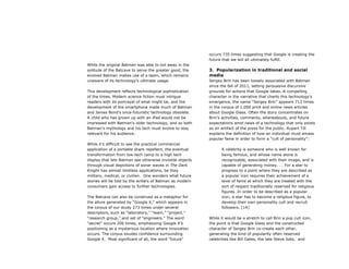 While the original Batman was able to toil away in the
solitude of the Batcave to serve the greater good, the
evolved Batman makes use of a team, which remains
unaware of its technology’s ultimate usage.
This development reflects technological sophistication
of the times. Modern science fiction must intrigue
readers with its portrayal of what might be, and the
development of the smartphone made much of Batman
and James Bond’s once-futuristic technology obsolete.
A child who has grown up with an iPad would not be
impressed with Batman’s older technology, and so both
Batman’s mythology and his tech must evolve to stay
relevant for his audience.
While it’s difficult to see the practical commercial
application of a portable shark repellent, the eventual
transformation from low-tech camp to a high tech
display that lets Batman see otherwise invisible objects
through visual depictions of sonar waves in The Dark
Knight has almost limitless applications, be they
military, medical, or civilian. One wonders what future
stories will be told by the writers of Batman as modern
consumers gain access to further technologies.
The Batcave can also be construed as a metaphor for
the allure generated by “Google X,” which appears in
the corpus of our study 273 times under several
descriptors, such as “laboratory,” “team,” “project,”
“research group,” and set of “engineers.” The word
“secret” occurs 206 times, emphasizing Google X’s
positioning as a mysterious location where innovation
occurs. The corpus exudes confidence surrounding
Google X. Most significant of all, the word “future”
occurs 735 times suggesting that Google is creating the
future that we will all ultimately fulfill.
3. Popularization in traditional and social
media
Sergey Brin has been loosely associated with Batman
since the fall of 2011, setting persuasive discursive
grounds for actions that Google takes. A compelling
character in the narrative that charts this technology’s
emergence, the name “Sergey Brin” appears 713 times
in the corpus of 1,000 print and online news articles
about Google Glass. Often the story concentrates on
Brin’s activities, comments, whereabouts, and future
expectations amid news of a technology that only exists
as an artifact of the press for the public. Rupert Till
explains the definition of how an individual must amass
popular fame in order to form a “cult of personality”:
A celebrity is someone who is well known for
being famous, and whose name alone is
recognizable, associated with their image, and is
capable of generating money. . . For a star to
progress to a point where they are described as
a popular icon requires their achievement of a
level of fame at which they are treated with the
sort of respect traditionally reserved for religious
figures. In order to be described as a popular
icon, a star has to become a religious figure, to
develop their own personality cult and recruit
followers. [14]
While it would be a stretch to call Brin a pop cult icon,
the point is that Google Glass and the constructed
character of Sergey Brin co-create each other,
generating the kind of popularity often reserved
celebrities like Bill Gates, the late Steve Jobs, and
 