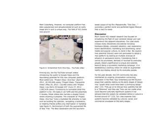 Mark Zukerberg. However, no computer platform has
been popularized and sensationalized at such an early
stage and in such a unique way. The field of HCI charts
new ground.
Figure 5. Screenshot from One Day… YouTube video
Enticing too, are the YouTube concept videos
introducing the public to Google Glass and the
fascinating potential for this new computer platform.
Most salient are “Project Glass: One Day” (April 4
2012: 18,762,646 views) “Project Glass: Trampoline
Video” (May 24, 2012: 716,460 views) and “Project
Glass: Live Demo At Google I/O” (June 27, 2012:
1,092,418 views). Functioning to normalize what this
platform is for, the tasks it can fulfill and the potentials
it reveals, these videos also narrate a utopian future
where anything is possible. The character of “Project
Glass: One Day” lives a mediated life whereby no task
such as building his calendar, navigating a bookstore,
or meeting friends suffers any interruption or hardship
(see figure 5). Reminiscent of both the augmented life
of Star Trek: The Next Generation and the saccharin
sweet utopia of the film Pleasantville, “One Day...”
promotes a perfect world and perfected digital lifestyle
that is hard to resist.
Discussion
Much recent HCI-related research has focused on
broadening the field of user-centered design and user
experience into adjacent disciplines. Our case study
crosses many disciplinary boundaries including
hardware design, computer adoption, user experience,
brand identification, marketing and advertising, social
media and popular culture, to name a few. We explore
how potential (future) users are persuaded to adopt a
new platform by looking at multiple avenues of
adoption or persuasive tactics. Considering that it
cannot be purchased, demoed or touched by everyday
people, Glass’s significance is unique and extends
beyond being a successful marketing campaign. It is
establishing a working notion for what an augmented
reality eye display should do for everyday people.
For the past decade, the CHI community has also
maintained an ongoing conversation concerning
innovation in the field. Saul Greenberg and Bill Buxton
argue that usability testing at the early stages of design
may “quash what could have been a promising design
idea” [15]. They go on to discuss how usability has led
to a “dilemma” and they ask “how can we create what
could become culturally significant systems if we
demand that the system be validated before a culture is
formed around it?” [15]. Our case explores how
systems become validated by cultural, social, and
commercial processes at the early stages.
 