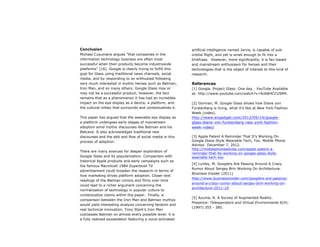 Conclusion
Michael Cusumano argues “that companies in the
information technology business are often most
successful when their products become industrywide
platforms” [16]. Google is clearly trying to fulfill this
goal for Glass using traditional news channels, social
media, and by responding to an enthusiast following
very much interested in mythic heroes such as Batman,
Iron Man, and so many others. Google Glass may or
may not be a successful product; however, the fact
remains that as a phenomenon it has had an incredible
impact on the eye display as a device, a platform, and
the cultural milieu that surrounds and contextualizes it.
This paper has argued that the wearable eye display as
a platform undergoes early stages of mainstream
adoption amid mythic discourses like Batman and his
Batcave. It also acknowledges traditional new
discourses and the ebb and flow of social media in this
process of adoption.
There are many avenues for deeper exploration of
Google Glass and its popularization. Comparison with
historical Apple products and early campaigns such as
the famous Macintosh 1984 Superbowl TV
advertisement could broaden the research in terms of
how marketing drives platform adoption. Closer text
readings of the Batman comics and films over time
could lead to a richer argument concerning the
normalization of technology in popular culture to
contextualize claims within the paper. Finally, a
comparison between the Iron Man and Batman mythos
would yield interesting analysis concerning fandom and
real technical innovation. Tony Stark’s Iron Man
outclasses Batman on almost every possible level: it is
a fully realized exoskeleton featuring a voice-activated
artificial intelligence named Jarvis, is capable of sub-
orbital flight, and yet is small enough to fit into a
briefcase. However, more significantly, it is fan-based
and mainstream enthusiasm for heroes and their
technologies that is the object of interest to this kind of
research.
References
[1] Google. Project Glass: One day… YouTube Available
at: http://www.youtube.com/watch?v=9c6W4CCU9M4.
[2] Gorman, M. Google Glass shows how Diane von
Furstenberg is living, what it's like at New York Fashion
Week (video).
http://www.engadget.com/2012/09/14/google-
glass-diane-von-furstenberg-new-york-fashion-
week-video/
[3] Apple Patent A Reminder That It's Working On
Google Glass-Style Wearable Tech, Too. Mobile Phone
Advisor. December 7, 2012.
http://mobilephoneadvise.com/apple-patent-a-
reminder-that-its-working-on-google-glass-style-
wearable-tech-too
[4] Lynley, M. Googlers Are Passing Around A Crazy
Rumor About Sergey Brin Working On Architecture.
Business Insider (2011)
http://www.businessinsider.com/googlers-are-passing-
around-a-crazy-rumor-about-sergey-brin-working-on-
architecture-2011-10.
[5] Azuma, R. A Survey of Augmented Reality.
Presence: Teleoperators and Virtual Environments 6(4):
(1997) 355 - 385.
 