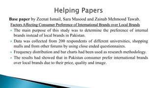 Base paper by Zeenat Ismail, Sara Masood and Zainab Mehmood Tawab.
Factors Affecting Consumer Preference of International Brands over Local Brands
 The main purpose of this study was to determine the preference of internal
brands instead of local brands in Pakistan.
 Data was collected from 200 respondents of different universities, shopping
malls and from other forums by using close ended questionnaires.
 Frequency distribution and bar charts had been used as research methodology.
 The results had showed that in Pakistan consumer prefer international brands
over local brands due to their price, quality and image.
 