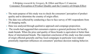  The main purpose of this study was to check the consumers’ perception of product
quality and to determine the country of origin effect.
 The data was collected by conducting a face to face survey of 401 respondents from
20 shopping malls.
 Data was analyzed through qualitative approach and compaign preposition.
 The results had suggested that consumers express a general preference for locally
made brands. When the price and quality of these brands is equivalent or better than
those of international brands. The important conclusion of this study was that country
of origin effected generally and buy local compaigns in particular were indeed
potentially important influences on consumers’ purchase decision making behavior.
 