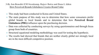  This study had been conducted in Korea and United States.
 The main purpose of this study was to determine that how some consumers prefer
global brands to local brands and to determine that how Perceived Brand
Globalness (PBG) influence upon the purchasing decision.
 Data was collected by conducting surveys by using questionnaires and through focus
group from both of countries.
 Structural equational modeling methodology was used for testing the hypothesis.
 The results had showed that brands that are neither clearly global nor strongly local
are in the most difficult competitive position.
 