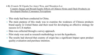 This study had been conducted in China.
 The main purpose of this study was to examine the weakness of Chinese products
brand equity in United States and their need for developing an effective strategy for
success in U.S market.
 Data was collected through a survey approach.
 Pilot study was used as research methodology to test the hypothesis.
 The results had showed that country of origin has a significant Impact upon product
quality evaluation and purchase intention.
 