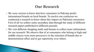  We were curious to know that how consumers in Pakistan prefer
international brands on local brands. To resolve our confusion we
conducted a research to know about this impact on Pakistani consumers.
First of all we collect some secondary data through the study of different
research papers published in different journals.
 We visit different shopping malls and forums to collect more information
for our research. We observe that of at consumers who belong to high and
middle classes were more possessive in the selection of brands due to
demonstration effect and to get superiority over others.
 