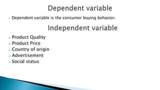  Dependent variable is the consumer buying behavior.
 Product Quality
 Product Price
 Country of origin
 Advertisement
 Social status
 