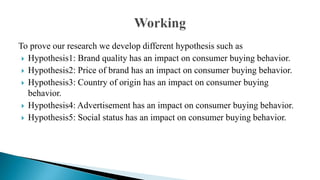 To prove our research we develop different hypothesis such as
 Hypothesis1: Brand quality has an impact on consumer buying behavior.
 Hypothesis2: Price of brand has an impact on consumer buying behavior.
 Hypothesis3: Country of origin has an impact on consumer buying
behavior.
 Hypothesis4: Advertisement has an impact on consumer buying behavior.
 Hypothesis5: Social status has an impact on consumer buying behavior.
 