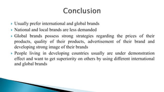  Usually prefer international and global brands
 National and local brands are less demanded
 Global brands possess strong strategies regarding the prices of their
products, quality of their products, advertisement of their brand and
developing strong image of their brands
 People living in developing countries usually are under demonstration
effect and want to get superiority on others by using different international
and global brands
 