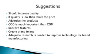  Should improve quality
 If quality is low then lower the price
 Advertise the products
 COO is much important than COM
 Improve features
 Create brand image
 Adequate research is needed to improve technology for brand
manufacturing
 