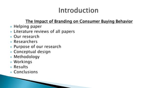 The Impact of Branding on Consumer Buying Behavior
 Helping paper
 Literature reviews of all papers
 Our research
 Researchers
 Purpose of our research
 Conceptual design
 Methodology
 Workings
 Results
 Conclusions
 