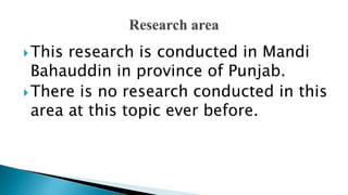 This research is conducted in Mandi
Bahauddin in province of Punjab.
There is no research conducted in this
area at this topic ever before.
 