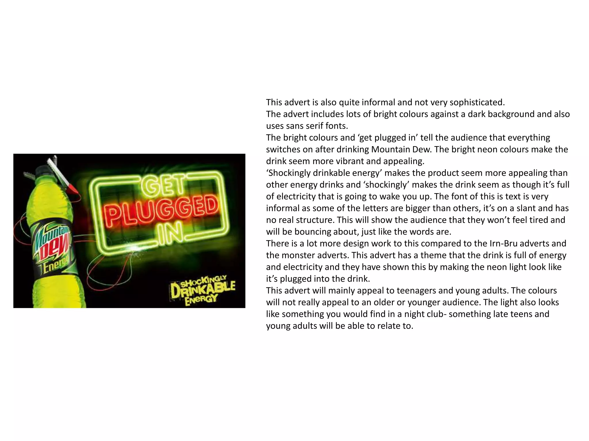This advert is also quite informal and not very sophisticated.
The advert includes lots of bright colours against a dark background and also
uses sans serif fonts.
The bright colours and ‘get plugged in’ tell the audience that everything
switches on after drinking Mountain Dew. The bright neon colours make the
drink seem more vibrant and appealing.
‘Shockingly drinkable energy’ makes the product seem more appealing than
other energy drinks and ‘shockingly’ makes the drink seem as though it’s full
of electricity that is going to wake you up. The font of this is text is very
informal as some of the letters are bigger than others, it’s on a slant and has
no real structure. This will show the audience that they won’t feel tired and
will be bouncing about, just like the words are.
There is a lot more design work to this compared to the Irn-Bru adverts and
the monster adverts. This advert has a theme that the drink is full of energy
and electricity and they have shown this by making the neon light look like
it’s plugged into the drink.
This advert will mainly appeal to teenagers and young adults. The colours
will not really appeal to an older or younger audience. The light also looks
like something you would find in a night club- something late teens and
young adults will be able to relate to.
 