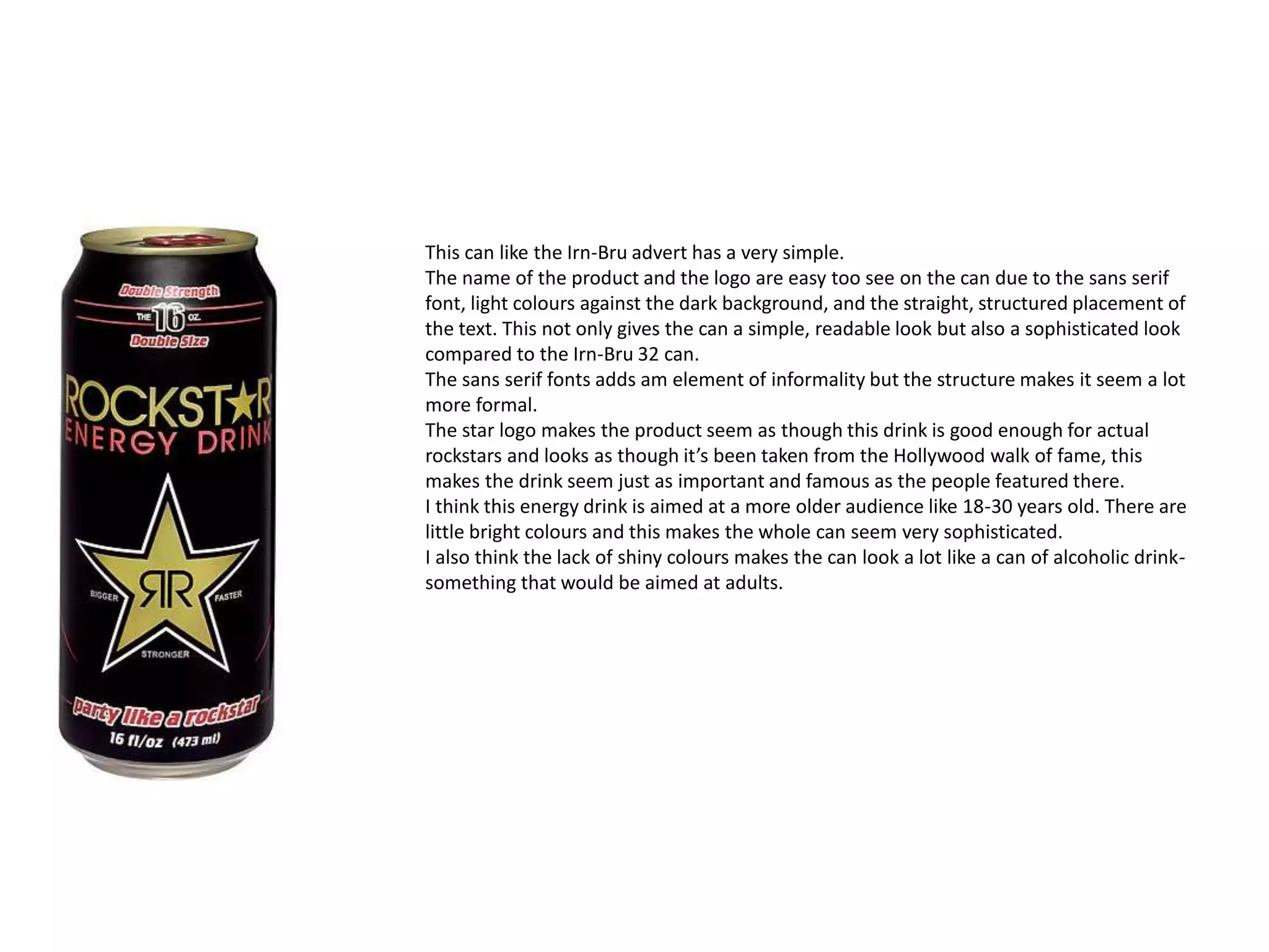 This can like the Irn-Bru advert has a very simple.
The name of the product and the logo are easy too see on the can due to the sans serif
font, light colours against the dark background, and the straight, structured placement of
the text. This not only gives the can a simple, readable look but also a sophisticated look
compared to the Irn-Bru 32 can.
The sans serif fonts adds am element of informality but the structure makes it seem a lot
more formal.
The star logo makes the product seem as though this drink is good enough for actual
rockstars and looks as though it’s been taken from the Hollywood walk of fame, this
makes the drink seem just as important and famous as the people featured there.
I think this energy drink is aimed at a more older audience like 18-30 years old. There are
little bright colours and this makes the whole can seem very sophisticated.
I also think the lack of shiny colours makes the can look a lot like a can of alcoholic drink-
something that would be aimed at adults.
 
