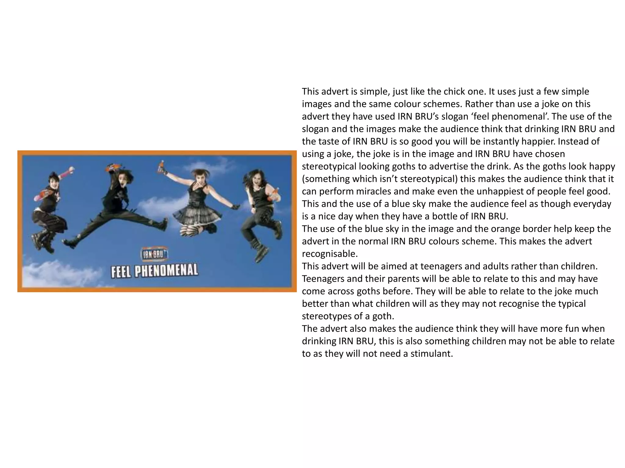 This advert is simple, just like the chick one. It uses just a few simple
images and the same colour schemes. Rather than use a joke on this
advert they have used IRN BRU’s slogan ‘feel phenomenal’. The use of the
slogan and the images make the audience think that drinking IRN BRU and
the taste of IRN BRU is so good you will be instantly happier. Instead of
using a joke, the joke is in the image and IRN BRU have chosen
stereotypical looking goths to advertise the drink. As the goths look happy
(something which isn’t stereotypical) this makes the audience think that it
can perform miracles and make even the unhappiest of people feel good.
This and the use of a blue sky make the audience feel as though everyday
is a nice day when they have a bottle of IRN BRU.
The use of the blue sky in the image and the orange border help keep the
advert in the normal IRN BRU colours scheme. This makes the advert
recognisable.
This advert will be aimed at teenagers and adults rather than children.
Teenagers and their parents will be able to relate to this and may have
come across goths before. They will be able to relate to the joke much
better than what children will as they may not recognise the typical
stereotypes of a goth.
The advert also makes the audience think they will have more fun when
drinking IRN BRU, this is also something children may not be able to relate
to as they will not need a stimulant.
 