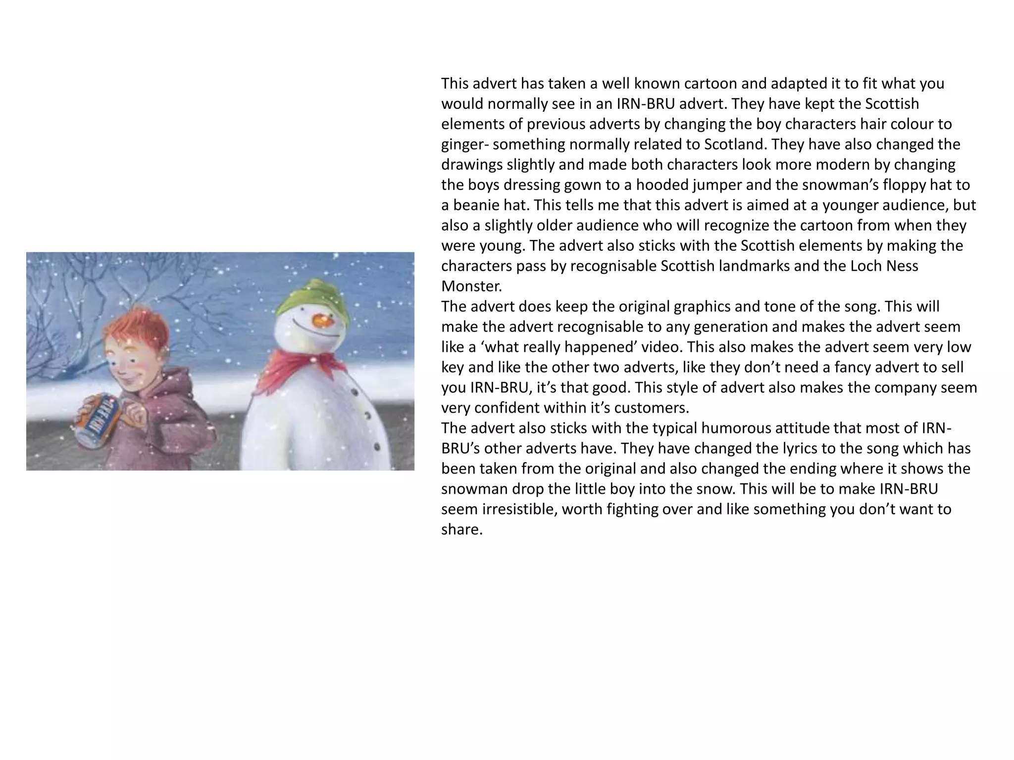 This advert has taken a well known cartoon and adapted it to fit what you
would normally see in an IRN-BRU advert. They have kept the Scottish
elements of previous adverts by changing the boy characters hair colour to
ginger- something normally related to Scotland. They have also changed the
drawings slightly and made both characters look more modern by changing
the boys dressing gown to a hooded jumper and the snowman’s floppy hat to
a beanie hat. This tells me that this advert is aimed at a younger audience, but
also a slightly older audience who will recognize the cartoon from when they
were young. The advert also sticks with the Scottish elements by making the
characters pass by recognisable Scottish landmarks and the Loch Ness
Monster.
The advert does keep the original graphics and tone of the song. This will
make the advert recognisable to any generation and makes the advert seem
like a ‘what really happened’ video. This also makes the advert seem very low
key and like the other two adverts, like they don’t need a fancy advert to sell
you IRN-BRU, it’s that good. This style of advert also makes the company seem
very confident within it’s customers.
The advert also sticks with the typical humorous attitude that most of IRN-
BRU’s other adverts have. They have changed the lyrics to the song which has
been taken from the original and also changed the ending where it shows the
snowman drop the little boy into the snow. This will be to make IRN-BRU
seem irresistible, worth fighting over and like something you don’t want to
share.
 