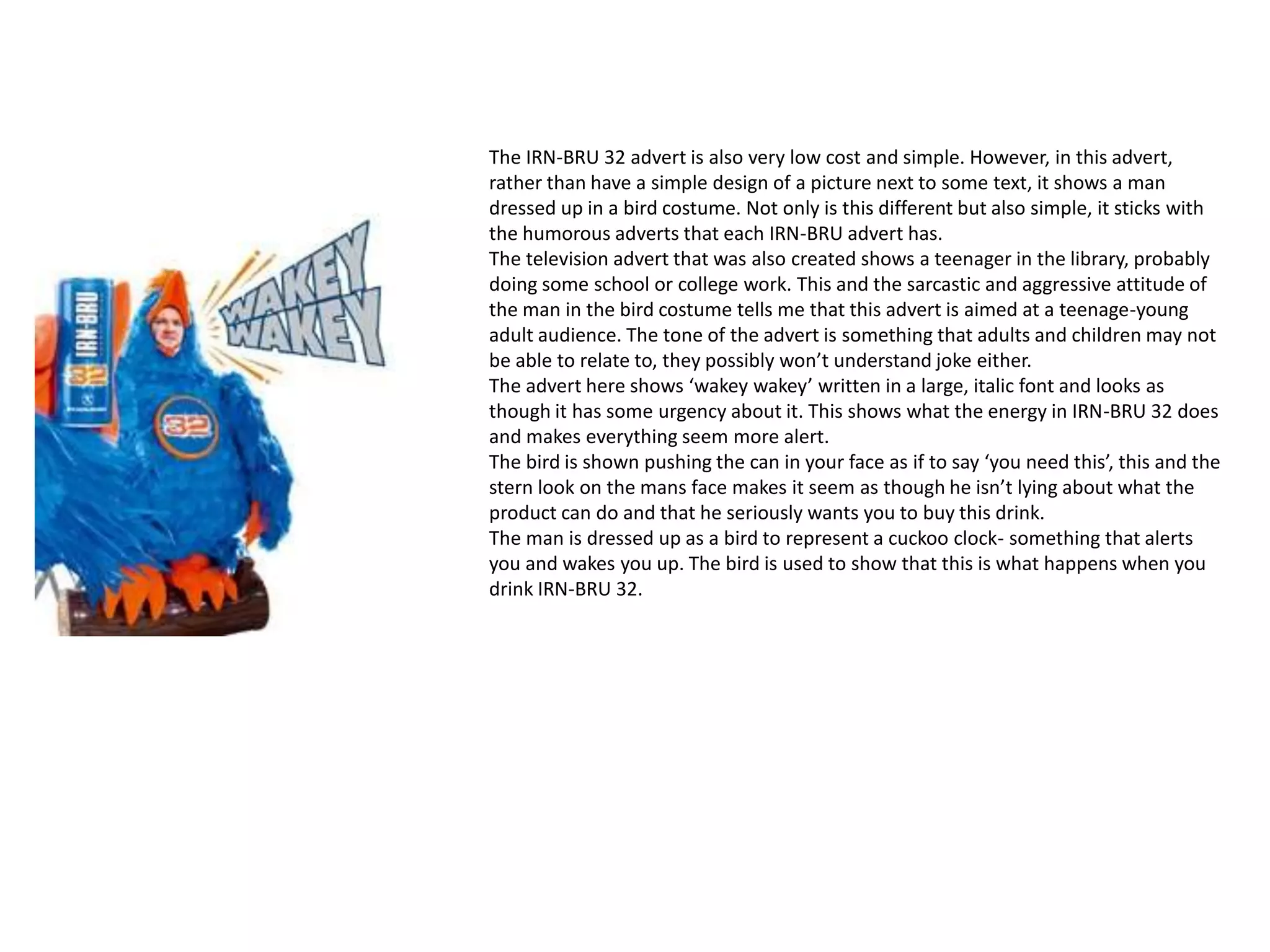 The IRN-BRU 32 advert is also very low cost and simple. However, in this advert,
rather than have a simple design of a picture next to some text, it shows a man
dressed up in a bird costume. Not only is this different but also simple, it sticks with
the humorous adverts that each IRN-BRU advert has.
The television advert that was also created shows a teenager in the library, probably
doing some school or college work. This and the sarcastic and aggressive attitude of
the man in the bird costume tells me that this advert is aimed at a teenage-young
adult audience. The tone of the advert is something that adults and children may not
be able to relate to, they possibly won’t understand joke either.
The advert here shows ‘wakey wakey’ written in a large, italic font and looks as
though it has some urgency about it. This shows what the energy in IRN-BRU 32 does
and makes everything seem more alert.
The bird is shown pushing the can in your face as if to say ‘you need this’, this and the
stern look on the mans face makes it seem as though he isn’t lying about what the
product can do and that he seriously wants you to buy this drink.
The man is dressed up as a bird to represent a cuckoo clock- something that alerts
you and wakes you up. The bird is used to show that this is what happens when you
drink IRN-BRU 32.
 