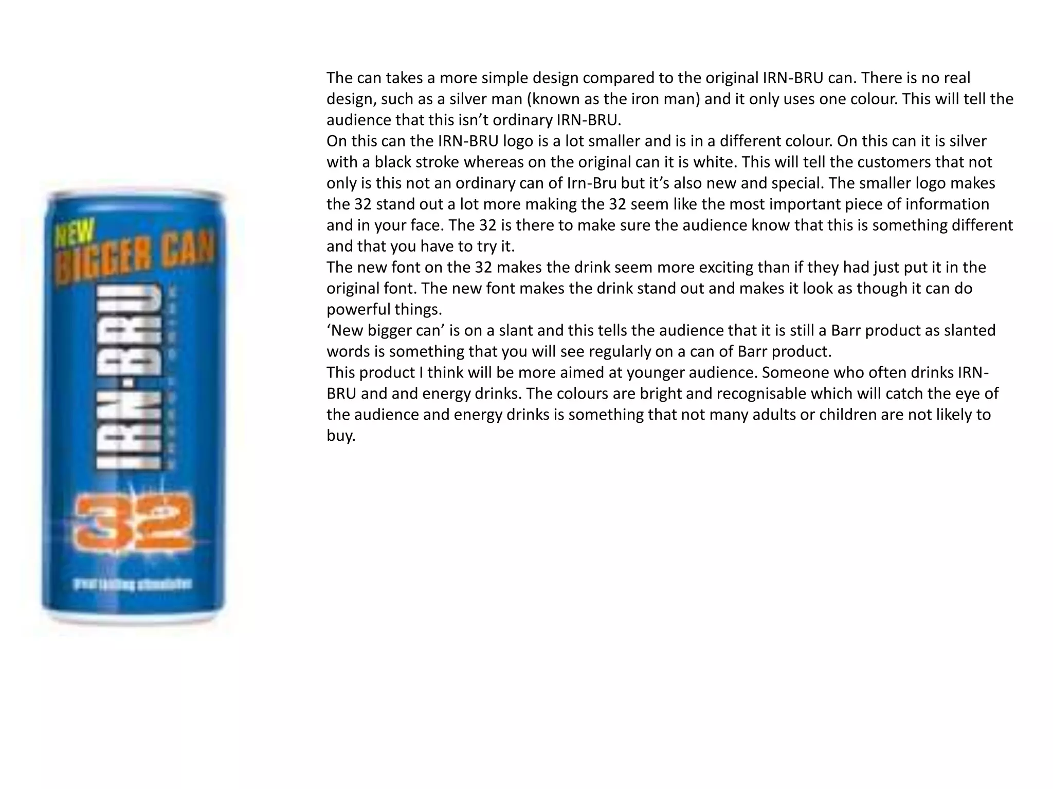 The can takes a more simple design compared to the original IRN-BRU can. There is no real
design, such as a silver man (known as the iron man) and it only uses one colour. This will tell the
audience that this isn’t ordinary IRN-BRU.
On this can the IRN-BRU logo is a lot smaller and is in a different colour. On this can it is silver
with a black stroke whereas on the original can it is white. This will tell the customers that not
only is this not an ordinary can of Irn-Bru but it’s also new and special. The smaller logo makes
the 32 stand out a lot more making the 32 seem like the most important piece of information
and in your face. The 32 is there to make sure the audience know that this is something different
and that you have to try it.
The new font on the 32 makes the drink seem more exciting than if they had just put it in the
original font. The new font makes the drink stand out and makes it look as though it can do
powerful things.
‘New bigger can’ is on a slant and this tells the audience that it is still a Barr product as slanted
words is something that you will see regularly on a can of Barr product.
This product I think will be more aimed at younger audience. Someone who often drinks IRN-
BRU and and energy drinks. The colours are bright and recognisable which will catch the eye of
the audience and energy drinks is something that not many adults or children are not likely to
buy.
 
