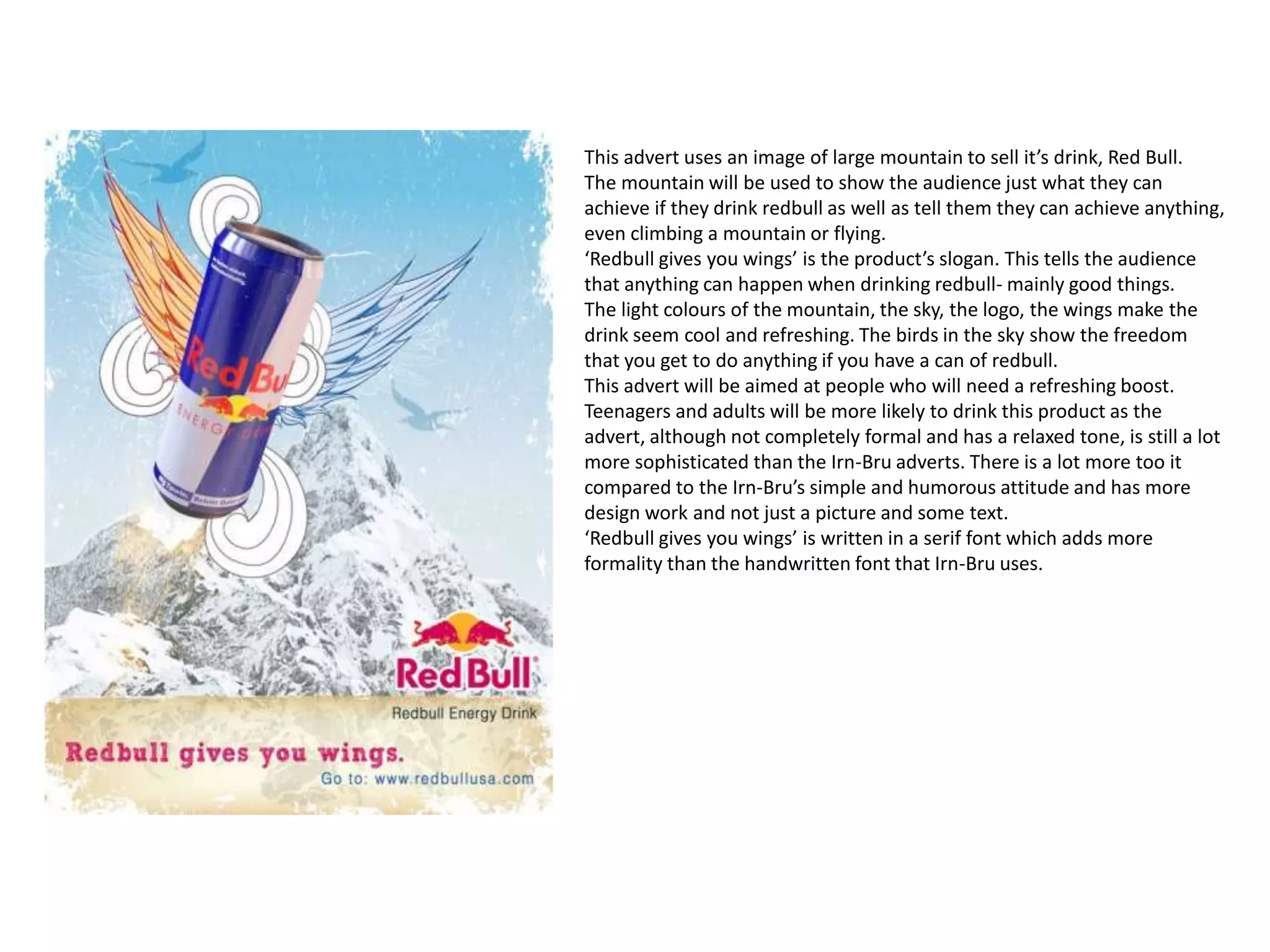 This advert uses an image of large mountain to sell it’s drink, Red Bull.
The mountain will be used to show the audience just what they can
achieve if they drink redbull as well as tell them they can achieve anything,
even climbing a mountain or flying.
‘Redbull gives you wings’ is the product’s slogan. This tells the audience
that anything can happen when drinking redbull- mainly good things.
The light colours of the mountain, the sky, the logo, the wings make the
drink seem cool and refreshing. The birds in the sky show the freedom
that you get to do anything if you have a can of redbull.
This advert will be aimed at people who will need a refreshing boost.
Teenagers and adults will be more likely to drink this product as the
advert, although not completely formal and has a relaxed tone, is still a lot
more sophisticated than the Irn-Bru adverts. There is a lot more too it
compared to the Irn-Bru’s simple and humorous attitude and has more
design work and not just a picture and some text.
‘Redbull gives you wings’ is written in a serif font which adds more
formality than the handwritten font that Irn-Bru uses.
 