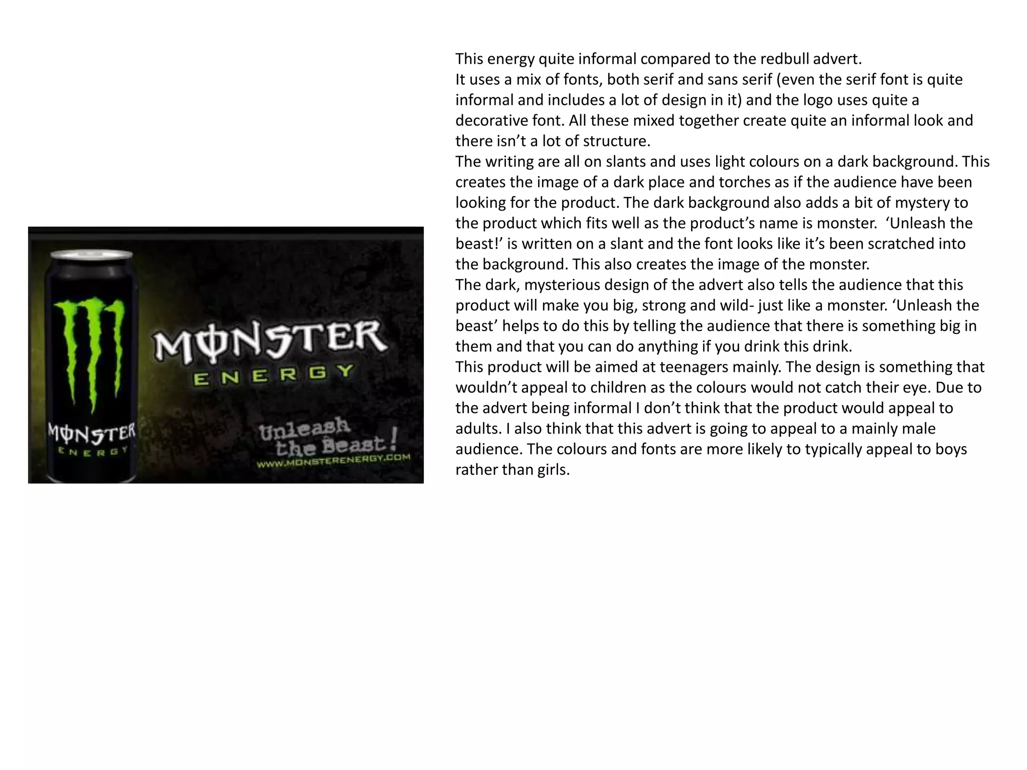 This energy quite informal compared to the redbull advert.
It uses a mix of fonts, both serif and sans serif (even the serif font is quite
informal and includes a lot of design in it) and the logo uses quite a
decorative font. All these mixed together create quite an informal look and
there isn’t a lot of structure.
The writing are all on slants and uses light colours on a dark background. This
creates the image of a dark place and torches as if the audience have been
looking for the product. The dark background also adds a bit of mystery to
the product which fits well as the product’s name is monster. ‘Unleash the
beast!’ is written on a slant and the font looks like it’s been scratched into
the background. This also creates the image of the monster.
The dark, mysterious design of the advert also tells the audience that this
product will make you big, strong and wild- just like a monster. ‘Unleash the
beast’ helps to do this by telling the audience that there is something big in
them and that you can do anything if you drink this drink.
This product will be aimed at teenagers mainly. The design is something that
wouldn’t appeal to children as the colours would not catch their eye. Due to
the advert being informal I don’t think that the product would appeal to
adults. I also think that this advert is going to appeal to a mainly male
audience. The colours and fonts are more likely to typically appeal to boys
rather than girls.
 