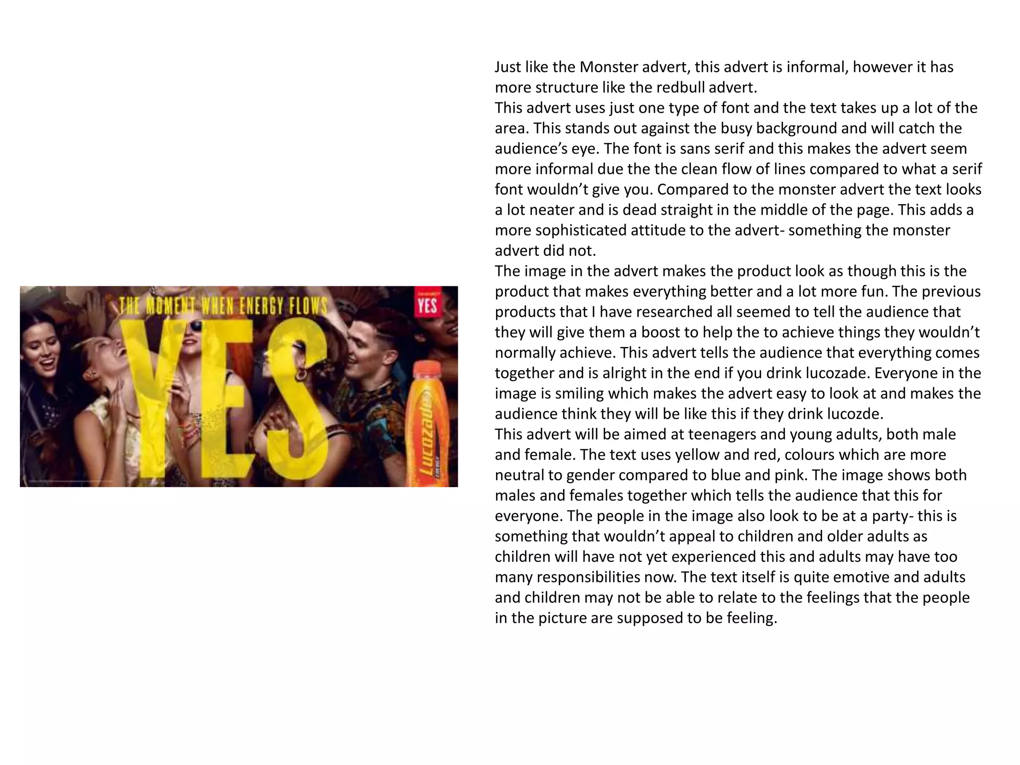 Just like the Monster advert, this advert is informal, however it has
more structure like the redbull advert.
This advert uses just one type of font and the text takes up a lot of the
area. This stands out against the busy background and will catch the
audience’s eye. The font is sans serif and this makes the advert seem
more informal due the the clean flow of lines compared to what a serif
font wouldn’t give you. Compared to the monster advert the text looks
a lot neater and is dead straight in the middle of the page. This adds a
more sophisticated attitude to the advert- something the monster
advert did not.
The image in the advert makes the product look as though this is the
product that makes everything better and a lot more fun. The previous
products that I have researched all seemed to tell the audience that
they will give them a boost to help the to achieve things they wouldn’t
normally achieve. This advert tells the audience that everything comes
together and is alright in the end if you drink lucozade. Everyone in the
image is smiling which makes the advert easy to look at and makes the
audience think they will be like this if they drink lucozde.
This advert will be aimed at teenagers and young adults, both male
and female. The text uses yellow and red, colours which are more
neutral to gender compared to blue and pink. The image shows both
males and females together which tells the audience that this for
everyone. The people in the image also look to be at a party- this is
something that wouldn’t appeal to children and older adults as
children will have not yet experienced this and adults may have too
many responsibilities now. The text itself is quite emotive and adults
and children may not be able to relate to the feelings that the people
in the picture are supposed to be feeling.
 