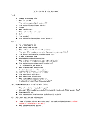 COURSE OUTLINE IN BASIC RESEARCH 
Part 1 
A. RESEARCH INTRODUCTION 
 What is research? 
 What are the purposes/goals of research? 
 What are the characteristics of research? 
B. VARIABLES 
 What are variables? 
 What are the kinds of variables? 
C. DATA 
 What are data? 
 What are the two major types of data in research? 
PART 2 
A. THE RESEARCH PROBLEM 
 What is a research problem? 
 What are the elements of a research problem? 
 What is the difference between a research problem from a research title? 
 What are the guidelines in writing the research title? 
B. RESEARCH INTRODUCTION 
 How to write a research introduction? 
 What pertinent information are needed in the introduction? 
 What are the purposes of a research introduction? 
C. THE STATEMENT OF THE PROBLEM 
 What is statement of the problem? 
 How to write a statement of the problem? 
D. RESEARCH ASSUMPTIONS AND HYPOTHESES 
 What are research hypotheses? 
 What are research assumptions? 
 What are the differences between the two? 
 How to write a research hypothesis/assumption? 
PART 3 . REVIEW OF RELATED LITERATURE AND STUDIES 
 What information are included in this part? 
 Is there any difference between related literature and related studies? If so, what are they? 
 How to write this part? 
 What are the importance, purposes, and functions of this part? 
PART 4. RESEARCH TYPES AND METHODOLOGIES 
 Please introduce a research type that best suits your Investigatory Project (IP).. Possibly, 
consider an EXPERIMENTAL RESEARCH? 
 What is an experimental research? 
 