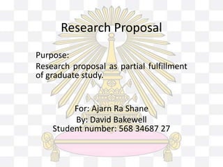 Research Proposal 
Purpose: 
Research proposal as partial fulfillment 
of graduate study. 
For: Ajarn Ra Shane 
By: David Bakewell 
Student number: 568 34687 27 
 