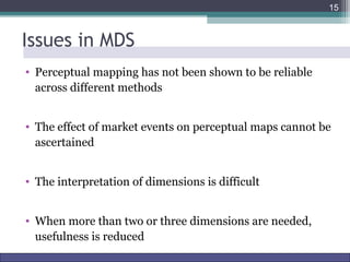 Issues in MDS 
• Perceptual mapping has not been shown to be reliable 
across different methods 
15 
• The effect of market events on perceptual maps cannot be 
ascertained 
• The interpretation of dimensions is difficult 
• When more than two or three dimensions are needed, 
usefulness is reduced 
Marketing Research http://www.drvkumar.com/mr10/ 10th Edition 
 