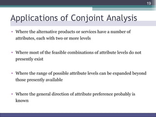 Applications of Conjoint Analysis 
• Where the alternative products or services have a number of 
attributes, each with two or more levels 
• Where most of the feasible combinations of attribute levels do not 
presently exist 
• Where the range of possible attribute levels can be expanded beyond 
those presently available 
• Where the general direction of attribute preference probably is 
known 
19 
Marketing Research http://www.drvkumar.com/mr10/ 10th Edition 
 
