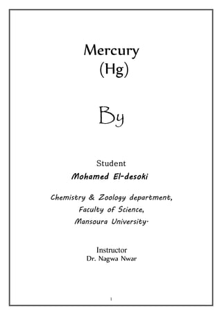 Mercury 
(Hg) 
By 
Student 
Mohamed El-desoki 
Chemistry & Zoology department, 
Faculty of Science, 
Mansoura University. 
Instructor 
Dr. Nagwa Nwar 
1 
 