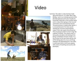 Video
Summary: This video is a documentary made
about Phil Elverum. It is called ‘Wise Little
Old Boy’ and it is an intimate portrait of Phil
(the Microphones) and it also includes his
friend Kyle Fields who is from another band,
and it is about them going on their toursof
small towns and unconventional venues.
This documentary is made by Ryer Banta. It
is unusual because of its close up and
showing the musicians practicing their
songs in their own spaces discussing how
they are going to perform certain songs like
a garden or kitchen. The camera used is a
low quality and adds to the feeling of this
being a compilation of home movies. In a
lot of scenes at the start there will be a bit
of Phil talking about his music and things
relating to the depending part in the video.
In other parts there is live music playing
with scenes of travelling and country side
passing by.
 